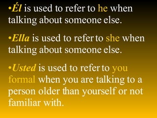 Él   is used to refer to   he   when talking about someone else. Ella   is used to refer to   she   when talking about someone else. Usted   is used to refer to  you formal  when you are talking to a person older than yourself or not familiar with. 