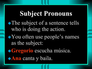 Subject Pronouns The subject of a sentence tells who is doing the action. You often use people’s names as the subject: Gregorio  escucha música. Ana  canta y baila. 