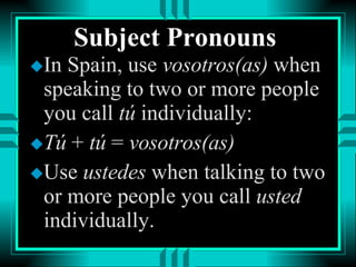 Subject Pronouns In Spain, use  vosotros(as)  when speaking to two or more people you call  tú  individually:  Tú  +  tú  =  vosotros(as) Use  ustedes  when talking to two or more people you call  usted  individually. 