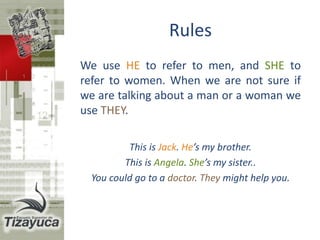 Rules
We use HE to refer to men or a boy, and
SHE to refer to women or a girl. When we
are not sure if we are talking about a man
or a woman we use THEY.
This is Jack. He’s my brother.
This is Angela. She’s my sister..
You could go to a doctor. They might help you.
 