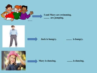 I and Mary are swimming.
......... are jumping.
Jack is hungry. ......... is hungry.
Mary is dancing. ......... is dancing.
 