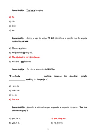 Questão (7) -    The baby is crying.


a) he

b) him

c) they

d) we



   Questão (8) -    Sobre o uso do verbo TO BE, identifique a oração que foi escrita
   CORRETAMENTE:


a) Marcos are tired.

b) My parentes is very old.

c) The student is very intelligent.

d) Ana and I am cousins.



   Questão (9) -    Escolha a alternativa CORRETA:


“Everybody       __________________       waiting,   because       the   American   people
_______________ working on the project”.


a) are - is

b) are - are

c) is - is

d) is – are



   Questão (10) - Assinale a alternativa que responda a seguinte pergunta: “Are the
   children happy”?



a) yes, he is.                                   c) yes, they are.

b) yes, it is.                                   d) no, they is.


                                             3
 