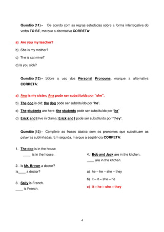 Questão (11) -     De acordo com as regras estudadas sobre a forma interrogativa do
   verbo TO BE, marque a alternativa CORRETA:


a) Are you my teacher?

b) She is my mother?

c) The is cat mine?

d) Is you sick?



   Questão (12) - Sobre o uso dos Personal Pronouns, marque a alternativa
   CORRETA:


a) Ana is my sister; Ana pode ser substituída por “she”.

b) The dog is old; the dog pode ser substituído por “he”.

c) The students are here; the students pode ser substituído por “he”

d) Erick and I live in Gama; Erick and I pode ser substituído por “they”.



   Questão (13) - Complete as frases abaixo com os pronomes que substituam as
   palavras sublinhadas. Em seguida, marque a seqüência CORRETA:


1. The dog is in the house
     ____ is in the house.                      4. Bob and Jack are in the kitchen.
                                                ____ are in the kitchen.
2. Is Mr. Brown a doctor?
Is____ a doctor?                                a) he – he – she – they

                                                b) it – it – she – he
3. Sally is French.
                                                c) it – he – she – they
____ is French.




                                            4
 