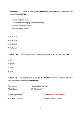 Questão (2) -      Julgue os itens abaixo (VERDADEIRO ou FALSO), depois marque a
    seqüência CORRETA:


(   ) I am working very hard.
(   ) The old ladies are singing their favorite song.
(   ) The boys are writing letters.
(   ) Karen is making a cake.




a) F, V, V, F

b) V, F, F, V

c) V, V, V, V

d) V, F, V, V



Questão (3) -    Qual dos verbos abaixo perde a última letra para o acréscimo do ING:


a) fix

b) prefer

c) use

d) cost



Questão (4) -    De acordo com o estudo do Presente Contínuo, analise as frases
abaixo e assinale a alternativa CORRETA:


“The women ________________ (wear) black clothes.”
“Those boys _______________ ( look) at you.”


a) wearing / looking                               c) are wearing / are looking

b) is wear / are look                              d) is wearing / are looking




                                               6
 