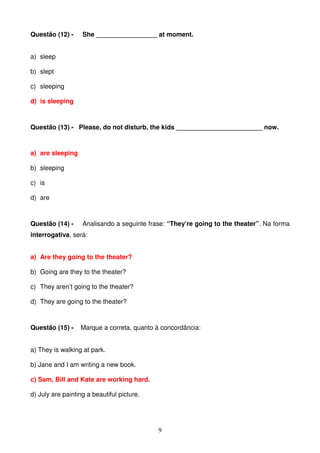 Questão (12) -     She _________________ at moment.


a) sleep

b) slept

c) sleeping

d) is sleeping



Questão (13) - Please, do not disturb, the kids ________________________ now.



a) are sleeping

b) sleeping

c) is

d) are



Questão (14) -     Analisando a seguinte frase: “They’re going to the theater”. Na forma
interrogativa, será:


a) Are they going to the theater?

b) Going are they to the theater?

c) They aren’t going to the theater?

d) They are going to the theater?



Questão (15) -    Marque a correta, quanto à concordância:


a) They is walking at park.

b) Jane and I am writing a new book.

c) Sam, Bill and Kate are working hard.

d) July are painting a beautiful picture.




                                            9
 