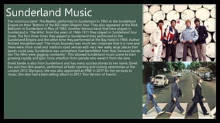 Sunderland Music
The notorious band ‘The Beatles performed in Sunderland in 1963 at the Sunderland
Empire on their ‘Bottom of the Bill Helen Shapiro’ tour. They also appeared at the Rink
Ballroom in Sunderland in May of 1963. Another famous band that have played in
Sunderland is ‘The Who’, from the years of 1966-1971 they played in Sunderland four
times. The first three times they played in Sunderland they performed in the
Sunderland Empire and the other time they performed at the Bay hotel in 1969. Author
Richard Houghton said “The music business was much less corporate that it is now and
there were more small and medium sized venues with very few really large places that
bands could play. Sunderland was somewhere that benefitted from that, because bands
like The Who were gigging constantly”. This allowed Sunderland music scene to start
growing rapidly and gain more attention from people who weren’t from the area.
Emeli Sande is also from Sunderland and has many success stories to her name. Emeli
has won four Brit awards, performed at both opening and closing ceremonies at the
London 2012 Olympics, she was also appointed an MBE in 2017 for her services to
music. She also had a best-selling album in 2012 ‘Our Version of Events’.
 