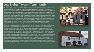 Low Lights Tavern- Tynemouth
The low Lights tavern is located on Brewhouse Bank in North Shields, which is a 25 minute
drive to Newcastle City Centre. The building was designed by Newcastle architect John
Stokoe, the newer building was rebuilt in 1807 and cost around £2000. The walls of the pub
are covered in old photographs of the surrounding fish quay to add more character to the
local pub. As well as being in the North East, famous Geordie singer ‘Sam Fender’ use to
attend this pub regularly and even had a job at the pub where he started his singing career
by singing on their buskers nights. These nights are important as they allow local talent to
start their musical journey without feeling intimidated and feel more encouraged. Linking
back to Sams career they have had one of Sams BRIT awards turned into a beer pump of
their ‘Fender Ale’. From the early stages of Sams career the local pub have always
supported his career and encouraged him to push his music to a high standard.
Tynemouth is a coastal town in the borough of North Tyneside in the North East England.
The town has been the headland of the River Tyne since the iron age. Up until 1974
Tynemouth was historically part of Northumbria, which also included the town North
Shields. Tynemouth castle is located on the rocky headland overlooking Tynemouth pier
and was built in the 13th century. Tynemouth has a population of 67,519 which has had a
large increase in the last decade when the population was at a total of 17,056 residents.
This is due to the boundary changes within the town rather than the population increasing.
For example North Shields and Shiremoor were two different urban subdivisions with a
combined population of around 41,000 as of 2001. However in 2011, Tynemouth's
boundaries changed and now included areas now such as Shiremoor and North shields.
This allowed Tynemouth to become larger in both population and area in comparison to
2001 where if the boundaries were in place the population would have been around 60,000.
 