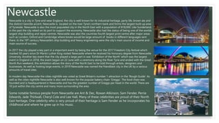 Newcastle
Newcastle is a city in Tyne and wear England, the city is well known for its industrial heritage, party life, brown ale and
the distinct Geordie accent. Newcastle is located on the river Tyne's northern bank and forms the largest built-up area
of Tyneside. Newcastle is also the most populated city in the North East with a population of 818,000. Like Sunderland,
in the past the city relied on its port to support the economy. Newcastle also had the status of being one of the worlds
largest ship building and repair centres. Newcastle was also the countries fourth largest print centre after major areas
such as London, Oxford and Cambridge where books would be large amount of books in different languages sent
there. In the 19th century Newcastle's ship building and heavy engineering were the city's main source of income and
main source of success.
In 2017 the city played a key part in a important event by being the venue for the 2017 Freedom City festival which
marked 50 years since Dr Martin Luther King visited Newcastle where he received his honorary degree from Newcastle
University. Another key event that the city played a large part in was ‘Exhibition of the North’ which was the largest
event in England in 2018, the event began on 22 June with a ceremony along the River Tyne and ended with the Great
North Run weekend, this exhibition allows the story of the North East to be told through artists, designers and
businesses. As well as hosting large events, in 2019 Newcastle was named the friendliest city in the UK by a various
amounts of travel sites.
In modern day Newcastle the cities nightlife was voted as Great Britain's number 1 attraction in the ‘Rough Guide’. As
well as the cities nightlife Newcastle is also well known for the popular bakery chain ‘Greggs’. The food chain was
founded and is headquartered in Newcastle and has the greatest number of Greggs per head in the world. There are
10 just within the city centre and many more surrounding the area.
Some notable famous people from Newcastle are Ant & Dec, Rowan Atkinson, Sam Fender, Perrie
Edwards, Jade Thirlwall, Cheryl Cole and Lee Hall. Many of these celebrities are proud of their North
East heritage, One celebrity who is very proud of their heritage is Sam Fender as he incorporates his
childhood and where he grew up in his music.
 