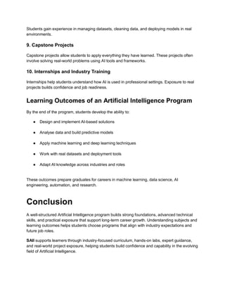 Students gain experience in managing datasets, cleaning data, and deploying models in real
environments.
9. Capstone Projects
Capstone projects allow students to apply everything they have learned. These projects often
involve solving real-world problems using AI tools and frameworks.
10. Internships and Industry Training
Internships help students understand how AI is used in professional settings. Exposure to real
projects builds confidence and job readiness.
Learning Outcomes of an Artificial Intelligence Program
By the end of the program, students develop the ability to:
● Design and implement AI-based solutions
● Analyse data and build predictive models
● Apply machine learning and deep learning techniques
● Work with real datasets and deployment tools
● Adapt AI knowledge across industries and roles
These outcomes prepare graduates for careers in machine learning, data science, AI
engineering, automation, and research.
Conclusion
A well-structured Artificial Intelligence program builds strong foundations, advanced technical
skills, and practical exposure that support long-term career growth. Understanding subjects and
learning outcomes helps students choose programs that align with industry expectations and
future job roles.
SAII supports learners through industry-focused curriculum, hands-on labs, expert guidance,
and real-world project exposure, helping students build confidence and capability in the evolving
field of Artificial Intelligence.
 