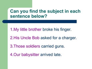 Can you find the subject in each
sentence below?
1.My little brother broke his finger.
2.His Uncle Bob asked for a charger.
3.Those soldiers carried guns.
4.Our babysitter arrived late.
 