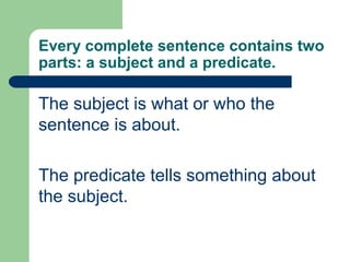 Every complete sentence contains two
parts: a subject and a predicate.
The subject is what or who the
sentence is about.
The predicate tells something about
the subject.
 