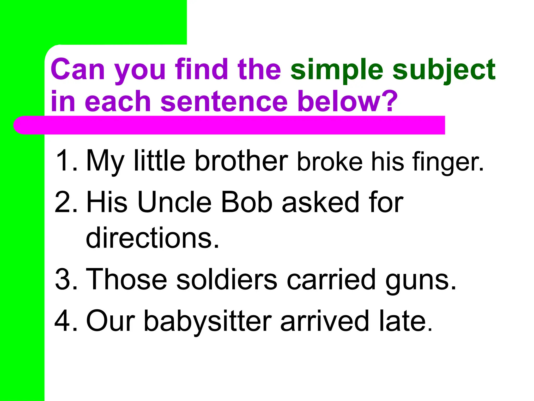 Can you find the simple subject
in each sentence below?
1. My little brother broke his finger.
2. His Uncle Bob asked for
directions.
3. Those soldiers carried guns.
4. Our babysitter arrived late.
 
