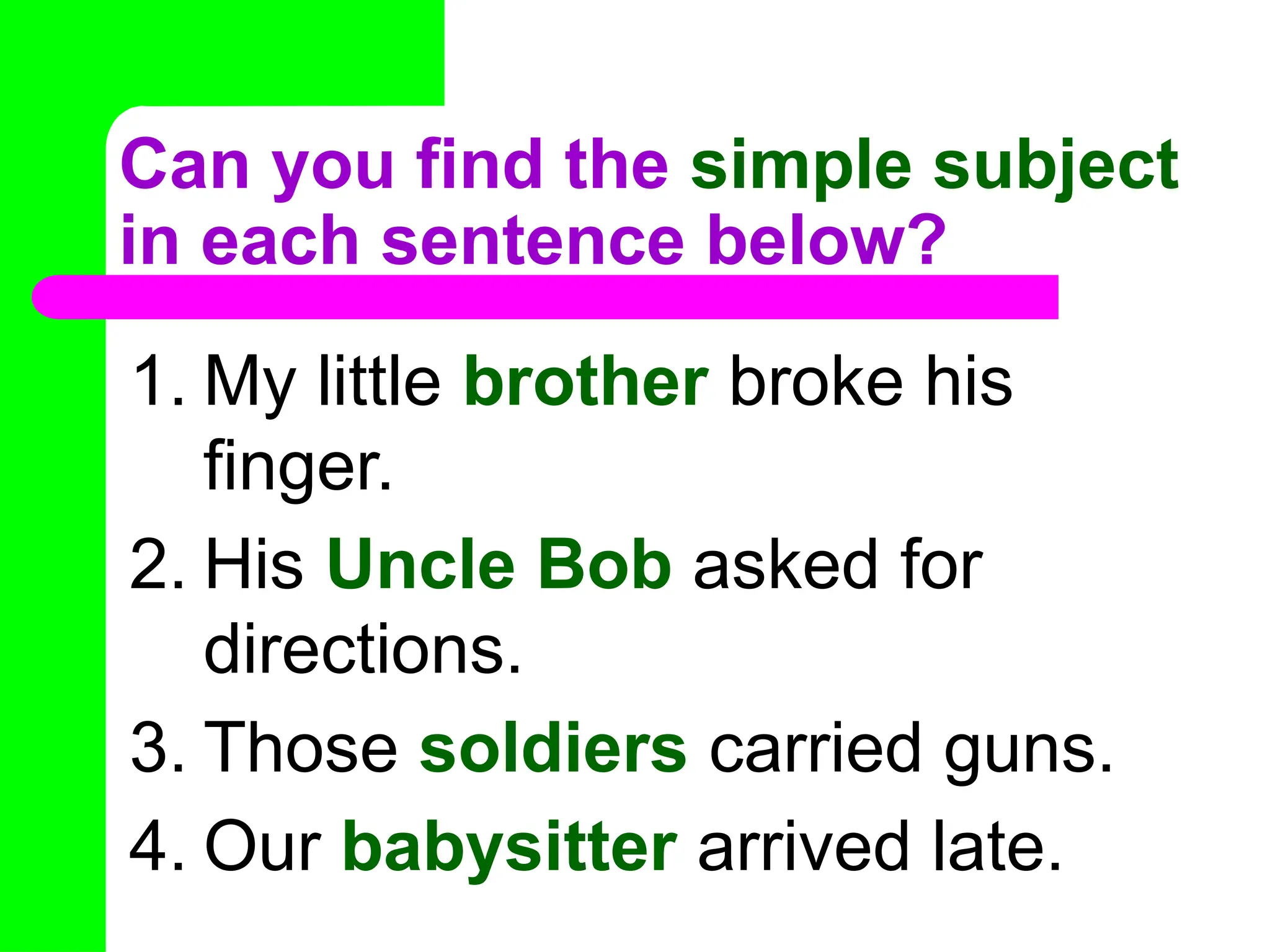 Can you find the simple subject
in each sentence below?
1. My little brother broke his
finger.
2. His Uncle Bob asked for
directions.
3. Those soldiers carried guns.
4. Our babysitter arrived late.
 