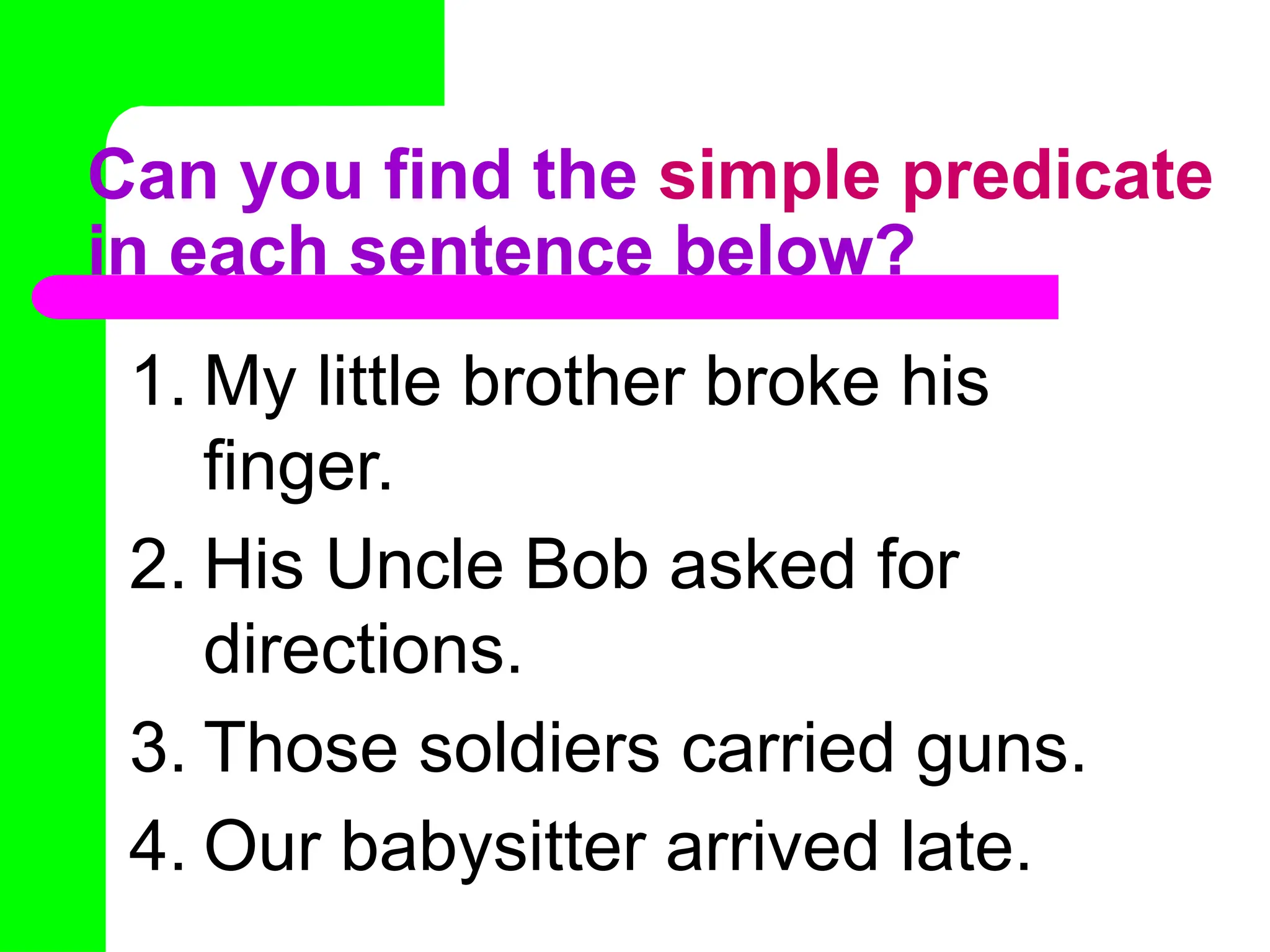 Can you find the simple predicate
in each sentence below?
1. My little brother broke his
finger.
2. His Uncle Bob asked for
directions.
3. Those soldiers carried guns.
4. Our babysitter arrived late.
 