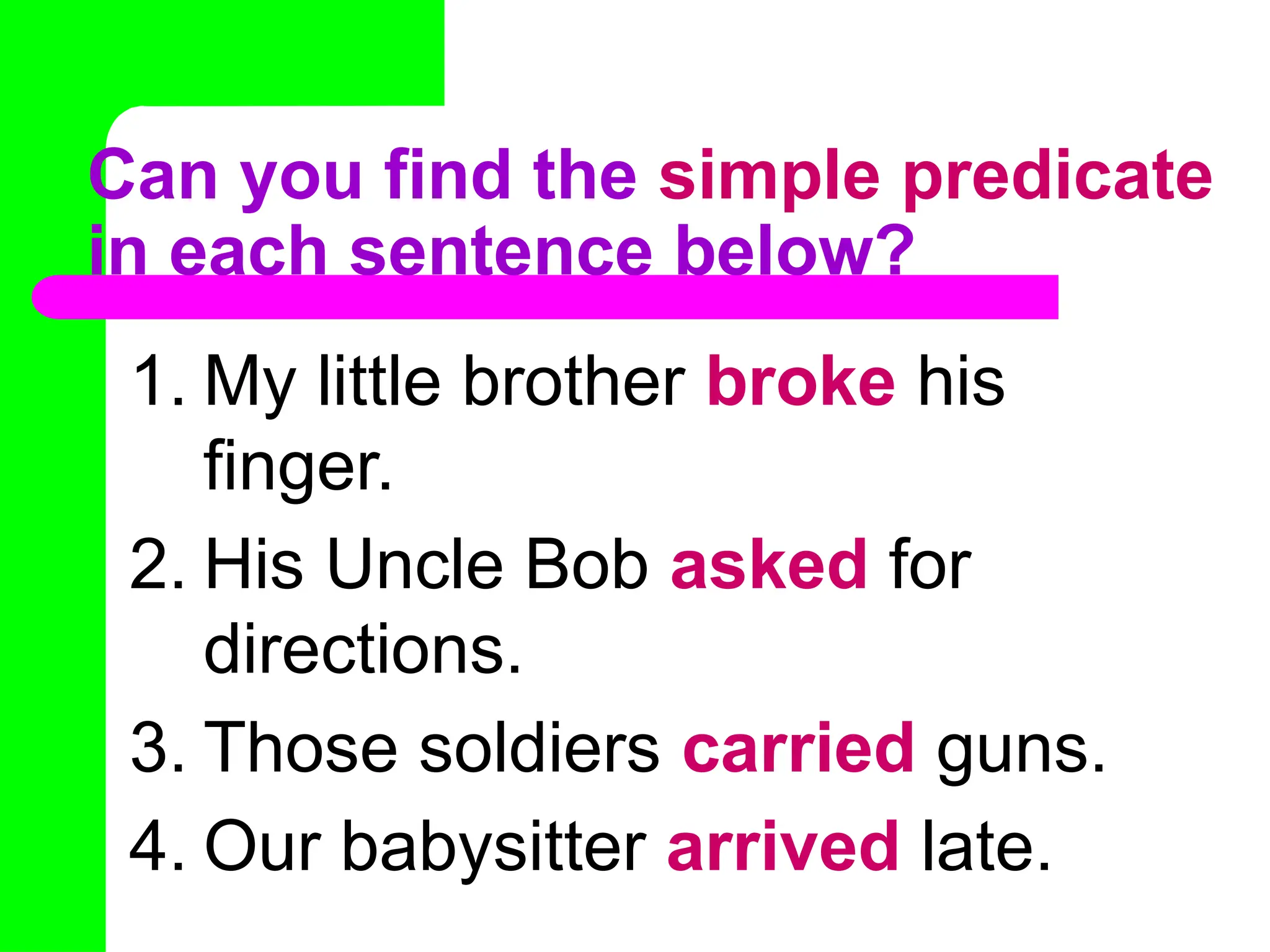 Can you find the simple predicate
in each sentence below?
1. My little brother broke his
finger.
2. His Uncle Bob asked for
directions.
3. Those soldiers carried guns.
4. Our babysitter arrived late.
 