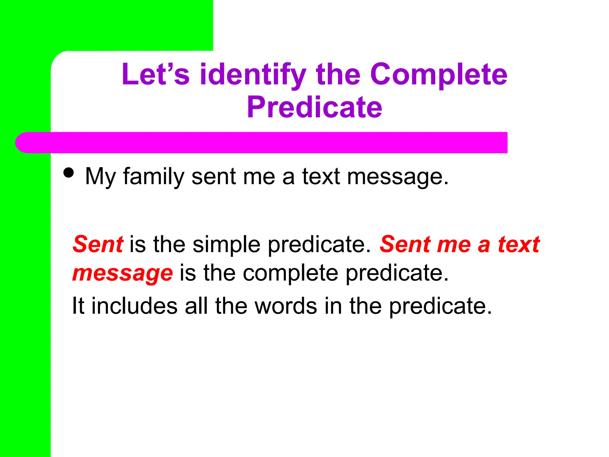 Let’s identify the Complete
Predicate
 My family sent me a text message.
Sent is the simple predicate. Sent me a text
message is the complete predicate.
It includes all the words in the predicate.
 