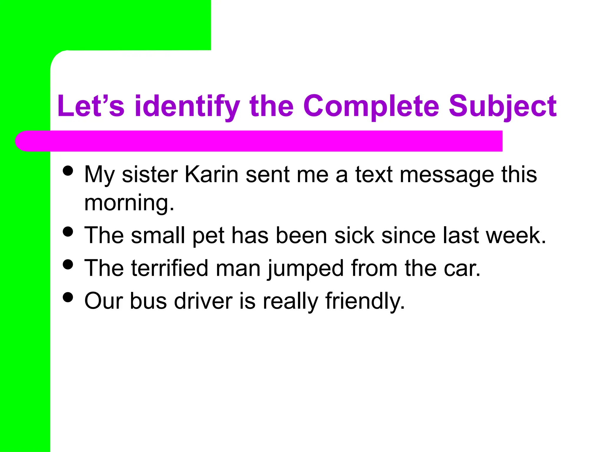 Let’s identify the Complete Subject
 My sister Karin sent me a text message this
morning.
 The small pet has been sick since last week.
 The terrified man jumped from the car.
 Our bus driver is really friendly.
 