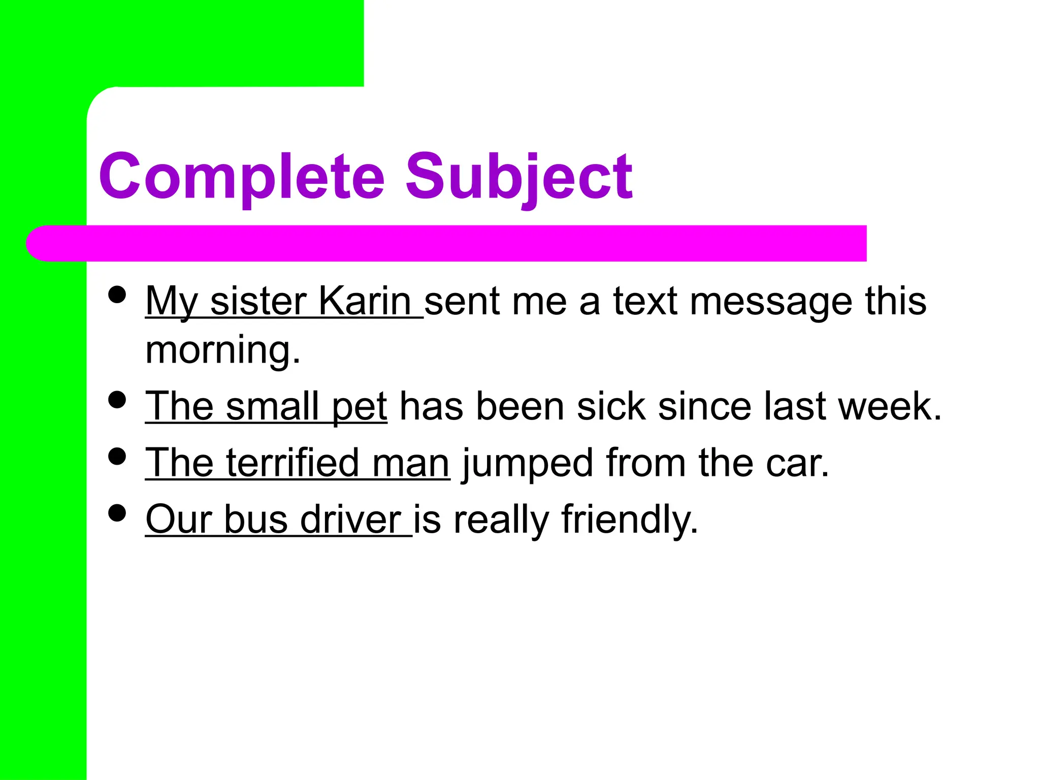 Complete Subject
 My sister Karin sent me a text message this
morning.
 The small pet has been sick since last week.
 The terrified man jumped from the car.
 Our bus driver is really friendly.
 