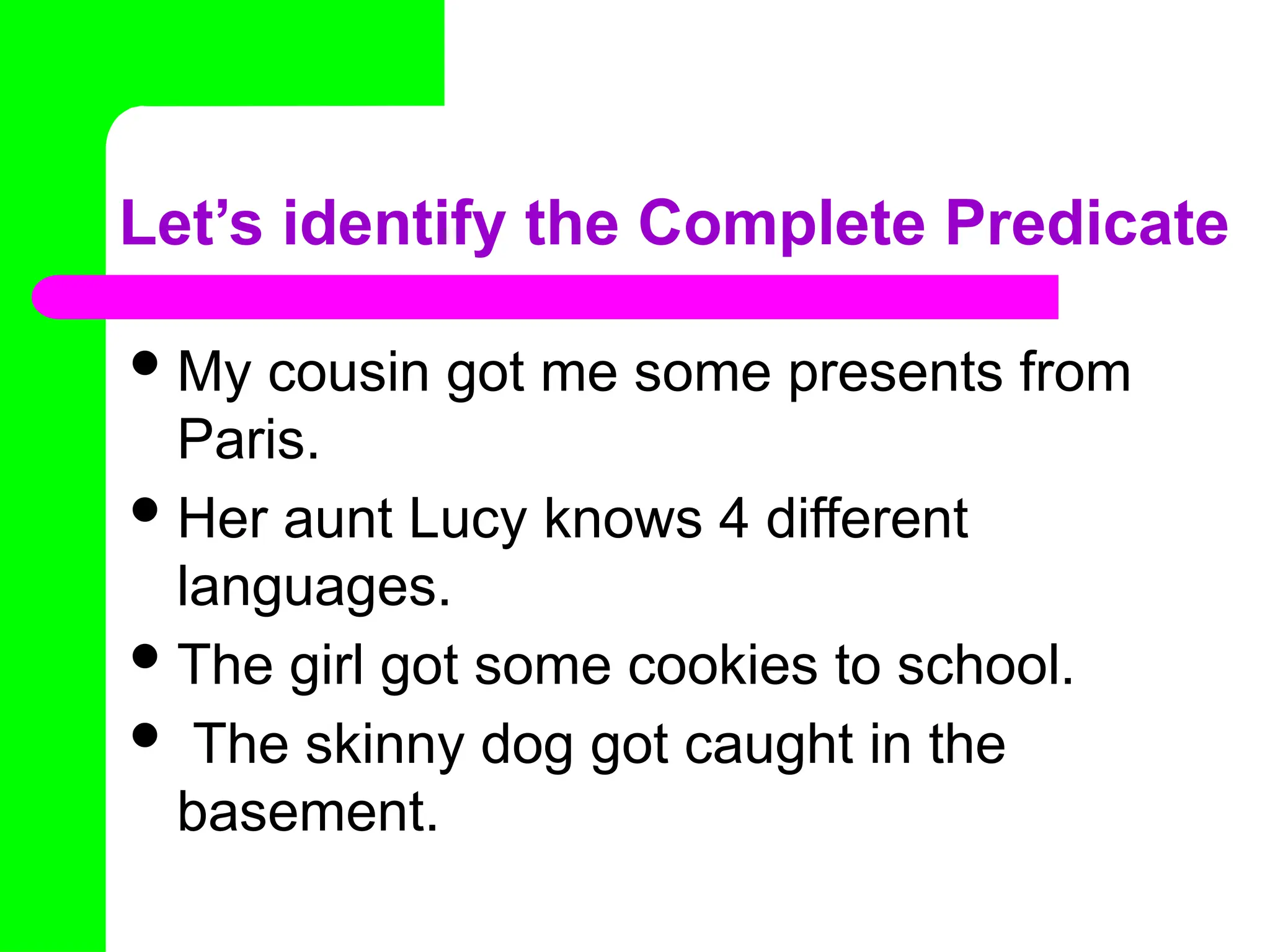 Let’s identify the Complete Predicate
My cousin got me some presents from
Paris.
Her aunt Lucy knows 4 different
languages.
The girl got some cookies to school.
 The skinny dog got caught in the
basement.
 