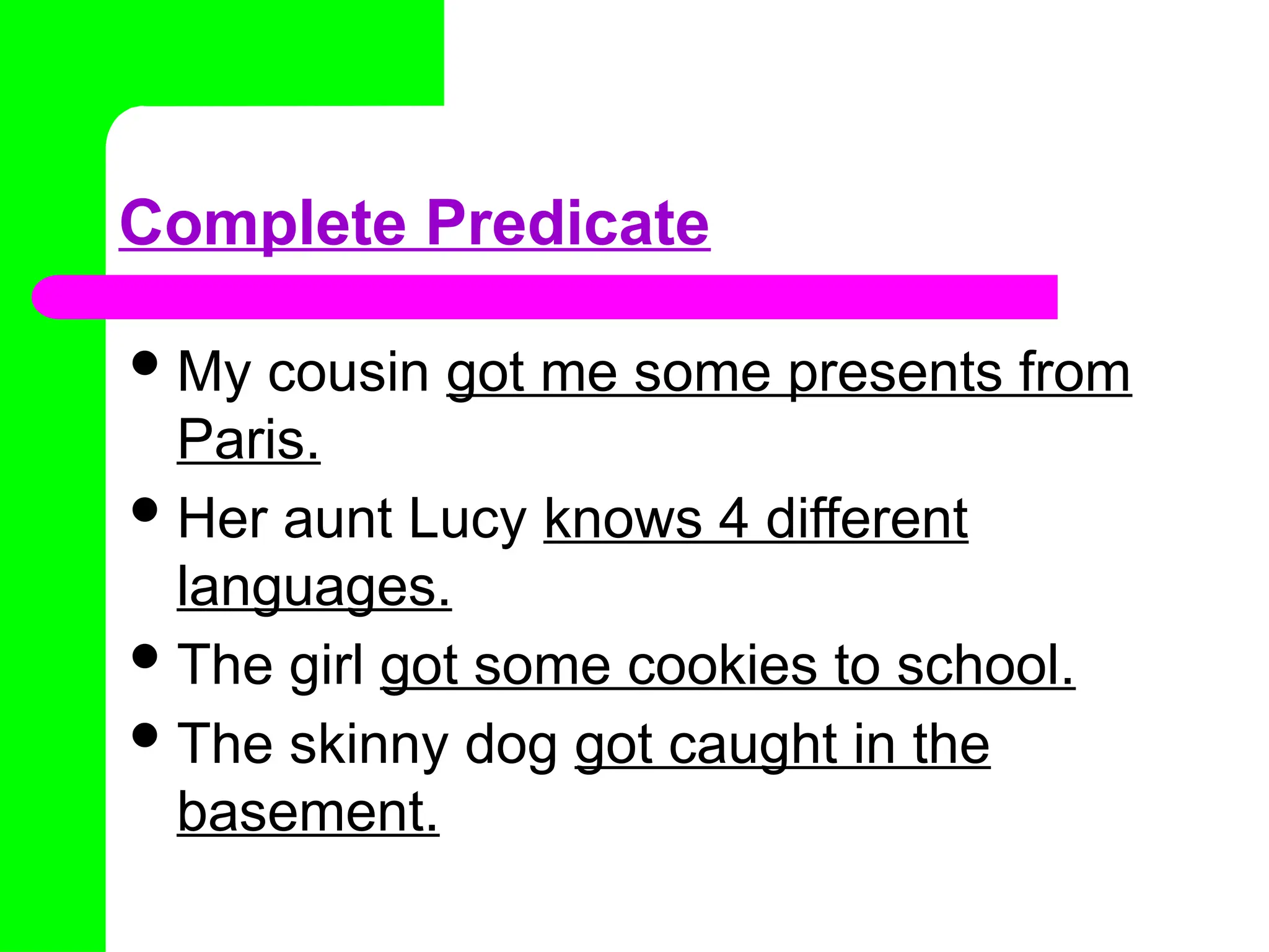 Complete Predicate
My cousin got me some presents from
Paris.
Her aunt Lucy knows 4 different
languages.
The girl got some cookies to school.
The skinny dog got caught in the
basement.
 