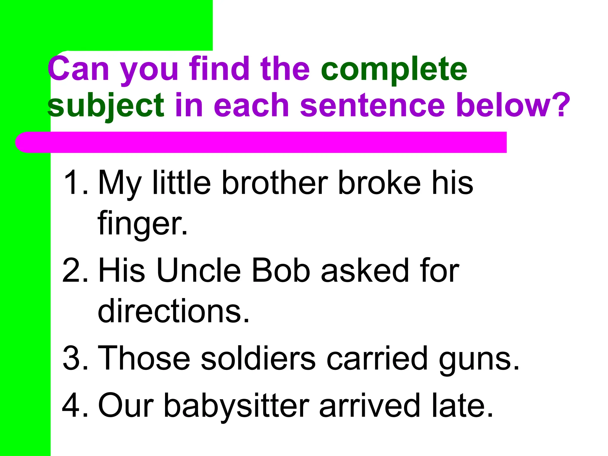 Can you find the complete
subject in each sentence below?
1. My little brother broke his
finger.
2. His Uncle Bob asked for
directions.
3. Those soldiers carried guns.
4. Our babysitter arrived late.
 