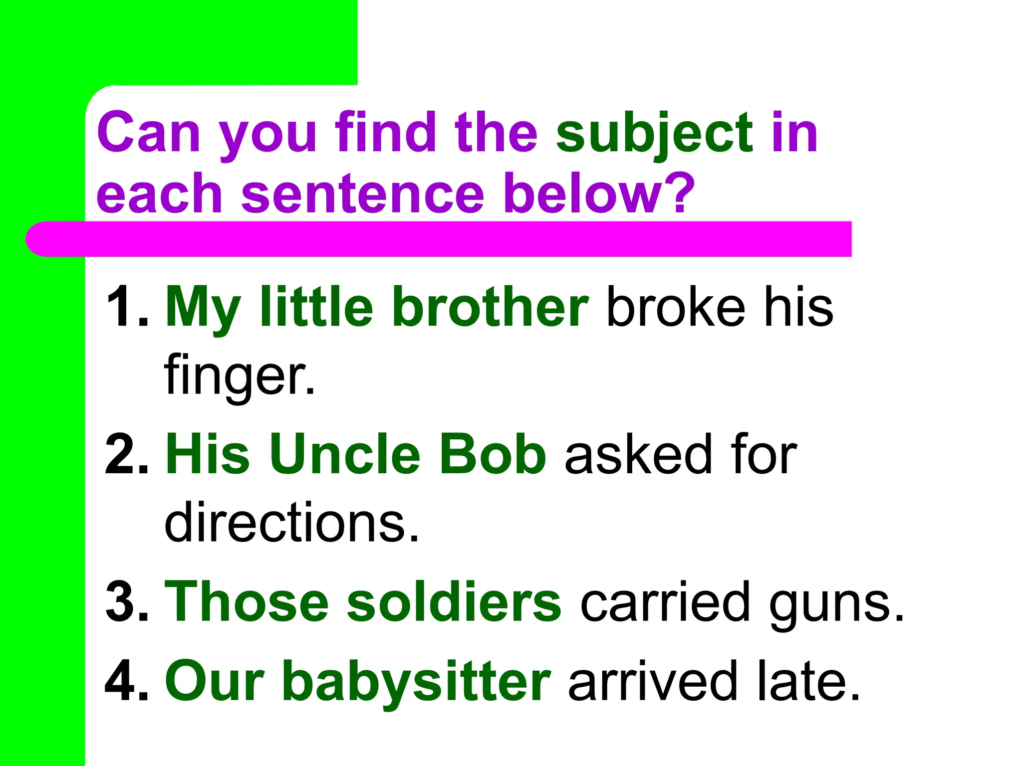 Can you find the subject in
each sentence below?
1. My little brother broke his
finger.
2. His Uncle Bob asked for
directions.
3. Those soldiers carried guns.
4. Our babysitter arrived late.
 