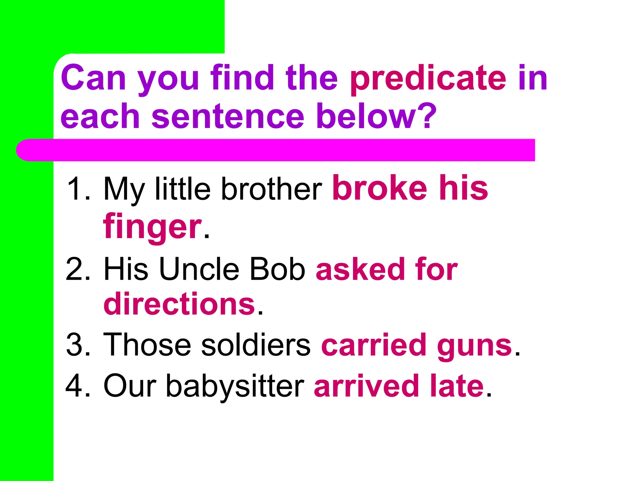 Can you find the predicate in
each sentence below?
1. My little brother broke his
finger.
2. His Uncle Bob asked for
directions.
3. Those soldiers carried guns.
4. Our babysitter arrived late.
 
