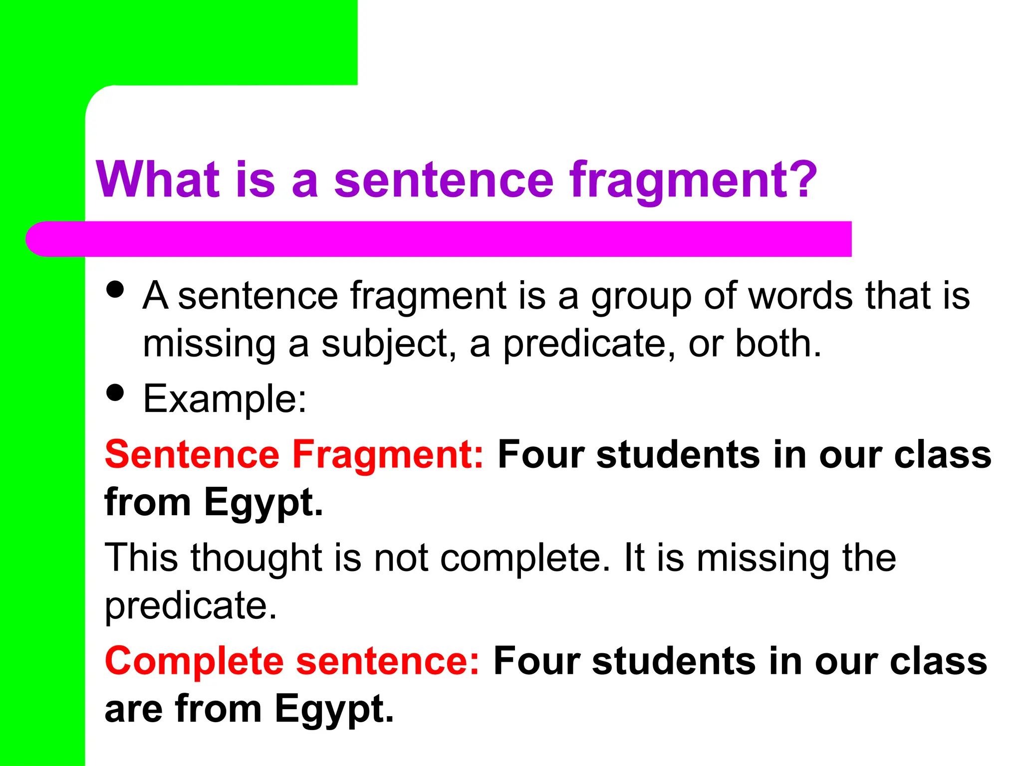What is a sentence fragment?
 A sentence fragment is a group of words that is
missing a subject, a predicate, or both.
 Example:
Sentence Fragment: Four students in our class
from Egypt.
This thought is not complete. It is missing the
predicate.
Complete sentence: Four students in our class
are from Egypt.
 