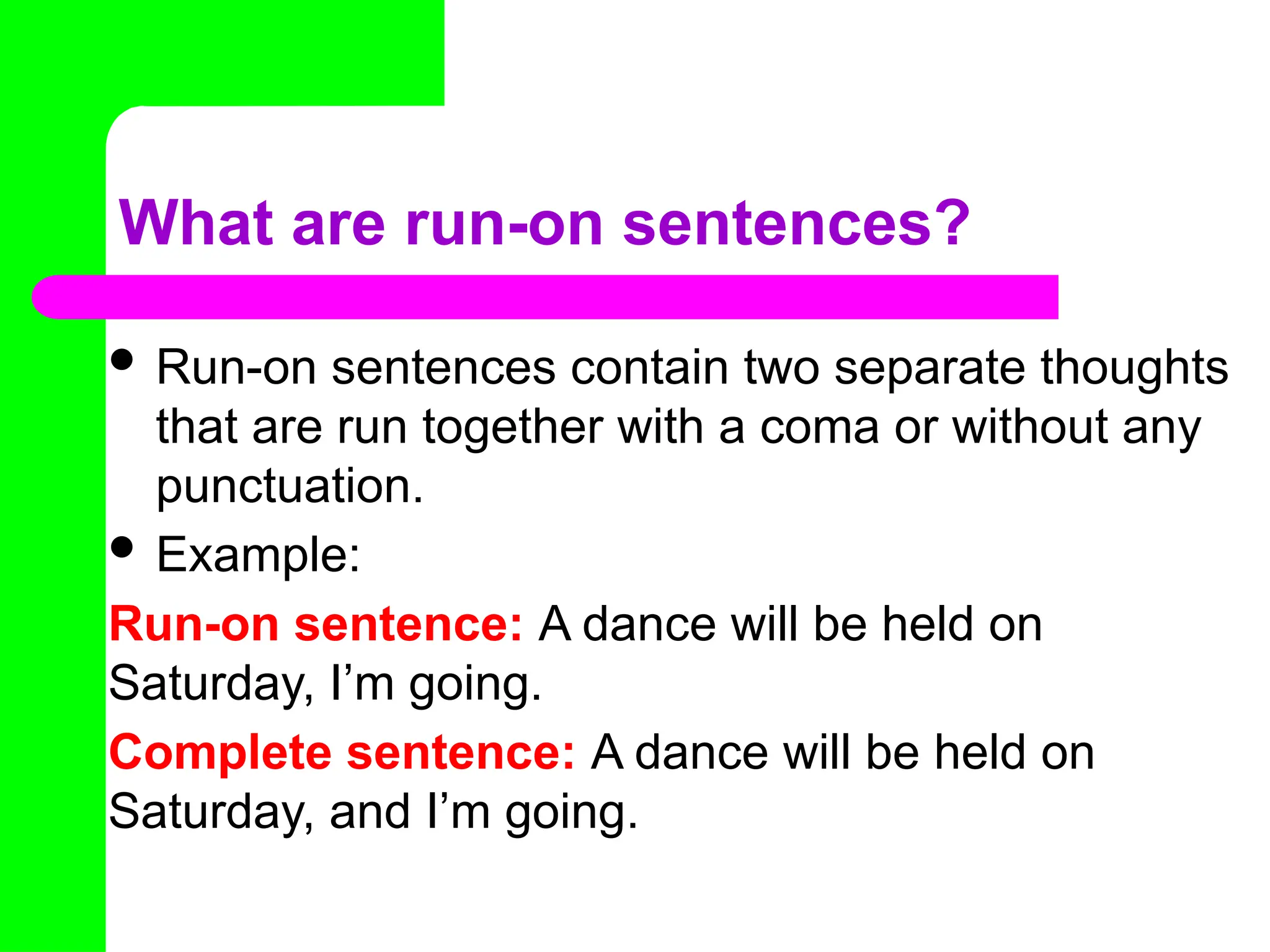 What are run-on sentences?
 Run-on sentences contain two separate thoughts
that are run together with a coma or without any
punctuation.
 Example:
Run-on sentence: A dance will be held on
Saturday, I’m going.
Complete sentence: A dance will be held on
Saturday, and I’m going.
 
