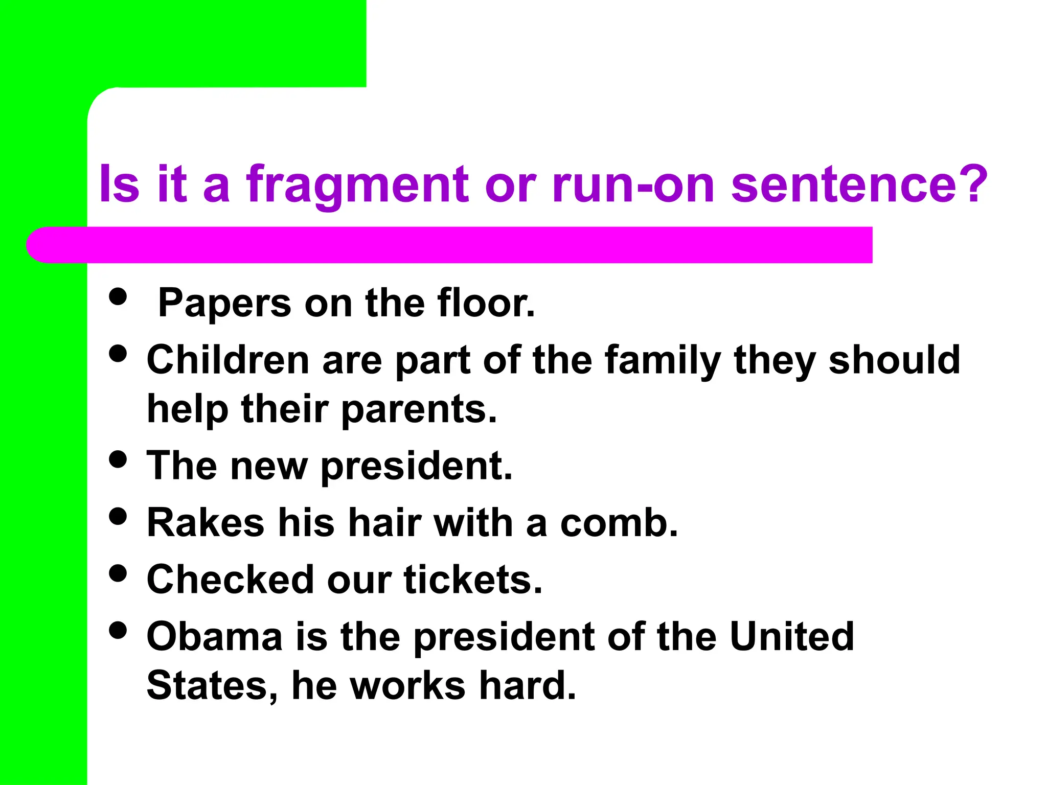 Is it a fragment or run-on sentence?
 Papers on the floor.
 Children are part of the family they should
help their parents.
 The new president.
 Rakes his hair with a comb.
 Checked our tickets.
 Obama is the president of the United
States, he works hard.
 