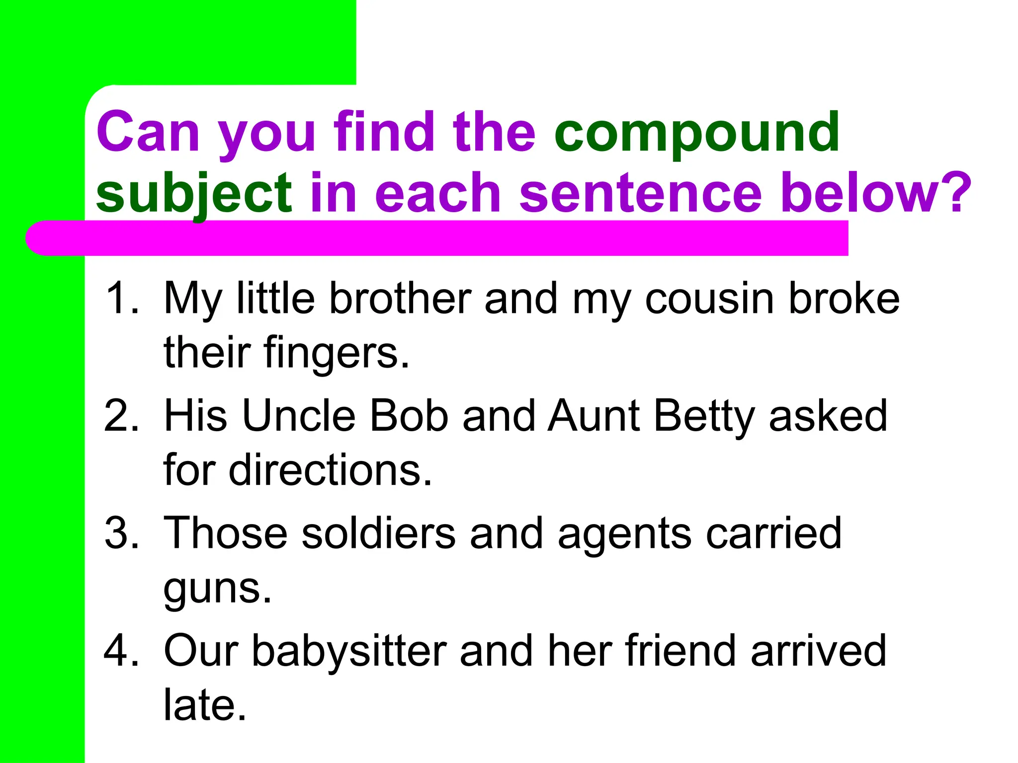 Can you find the compound
subject in each sentence below?
1. My little brother and my cousin broke
their fingers.
2. His Uncle Bob and Aunt Betty asked
for directions.
3. Those soldiers and agents carried
guns.
4. Our babysitter and her friend arrived
late.
 