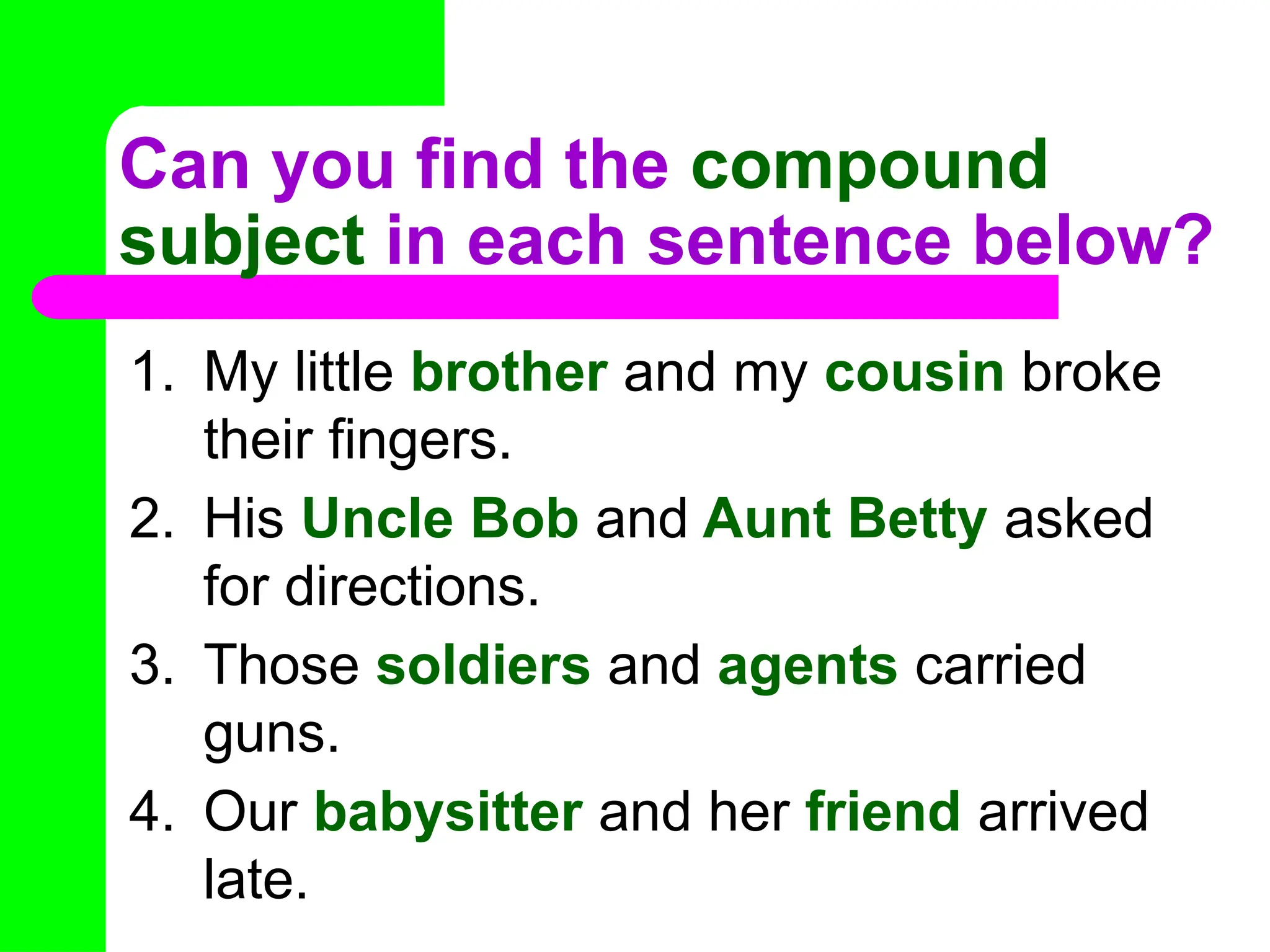Can you find the compound
subject in each sentence below?
1. My little brother and my cousin broke
their fingers.
2. His Uncle Bob and Aunt Betty asked
for directions.
3. Those soldiers and agents carried
guns.
4. Our babysitter and her friend arrived
late.
 