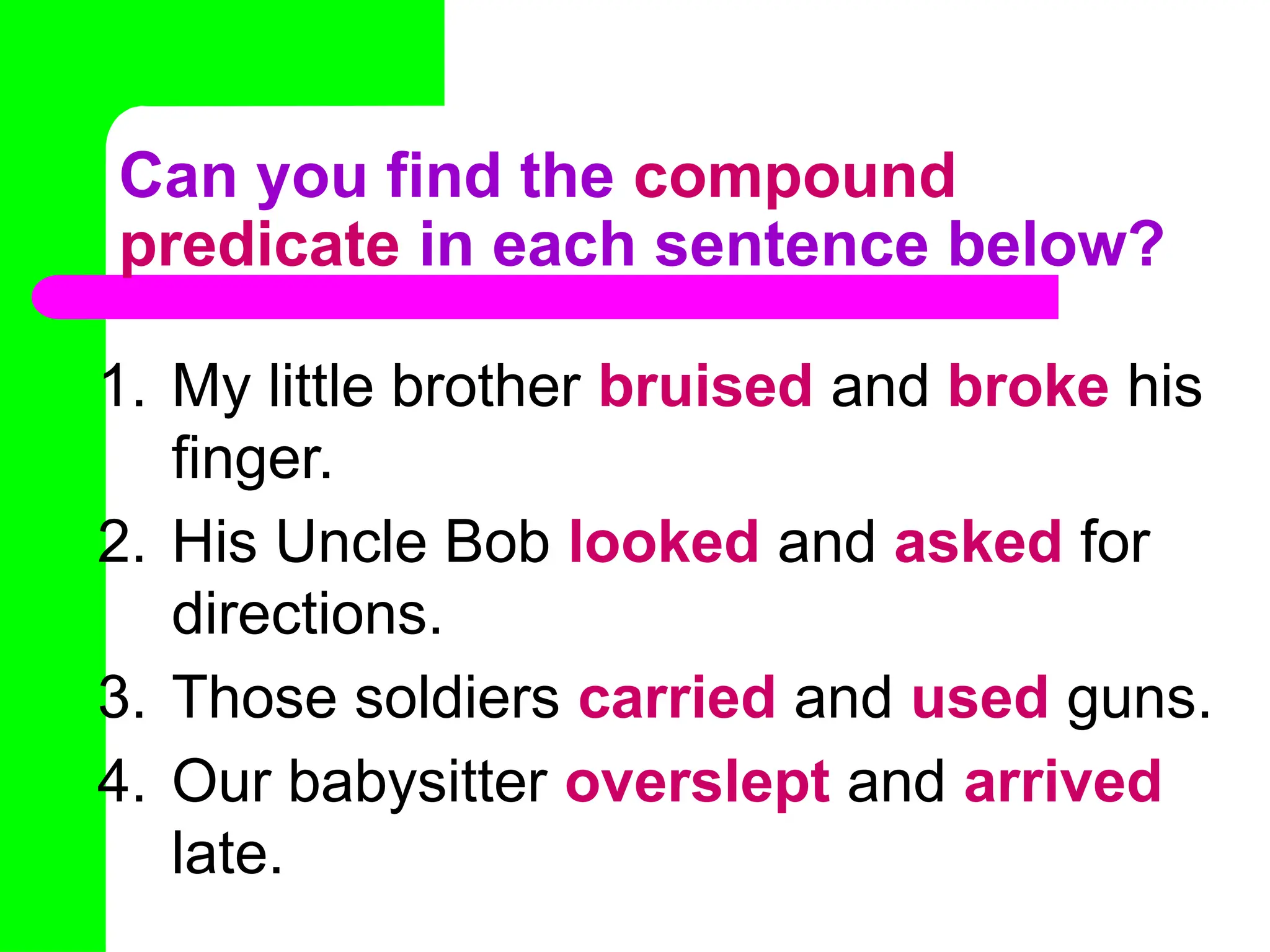 Can you find the compound
predicate in each sentence below?
1. My little brother bruised and broke his
finger.
2. His Uncle Bob looked and asked for
directions.
3. Those soldiers carried and used guns.
4. Our babysitter overslept and arrived
late.
 