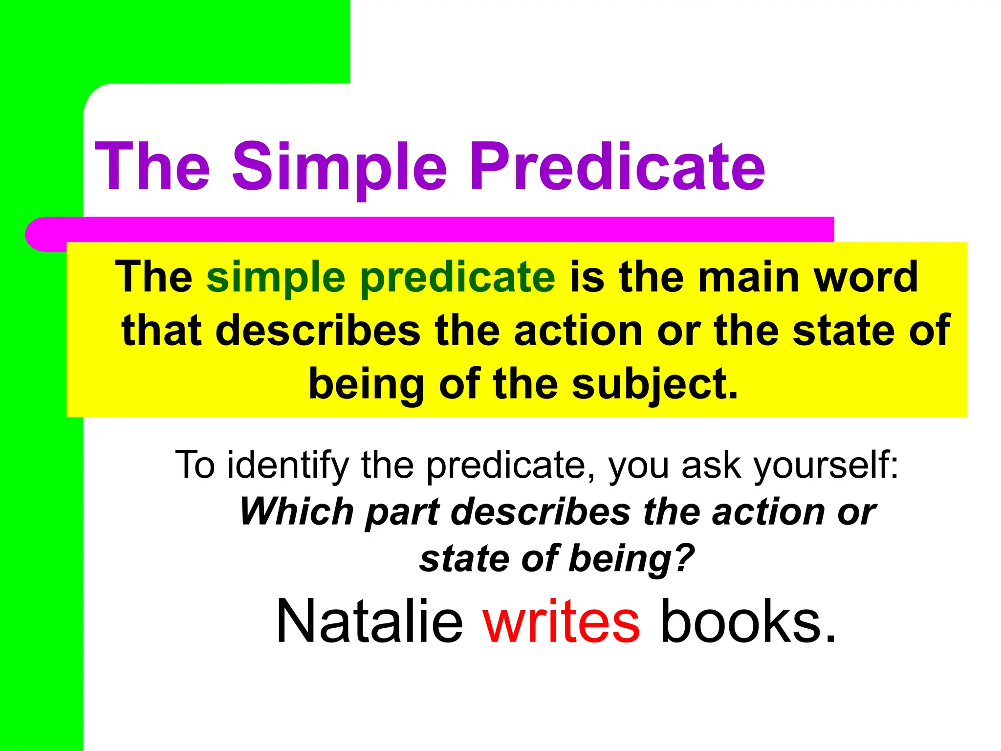 The Simple Predicate
The simple predicate is the main word
that describes the action or the state of
being of the subject.
To identify the predicate, you ask yourself:
Which part describes the action or
state of being?
Natalie writes books.
 