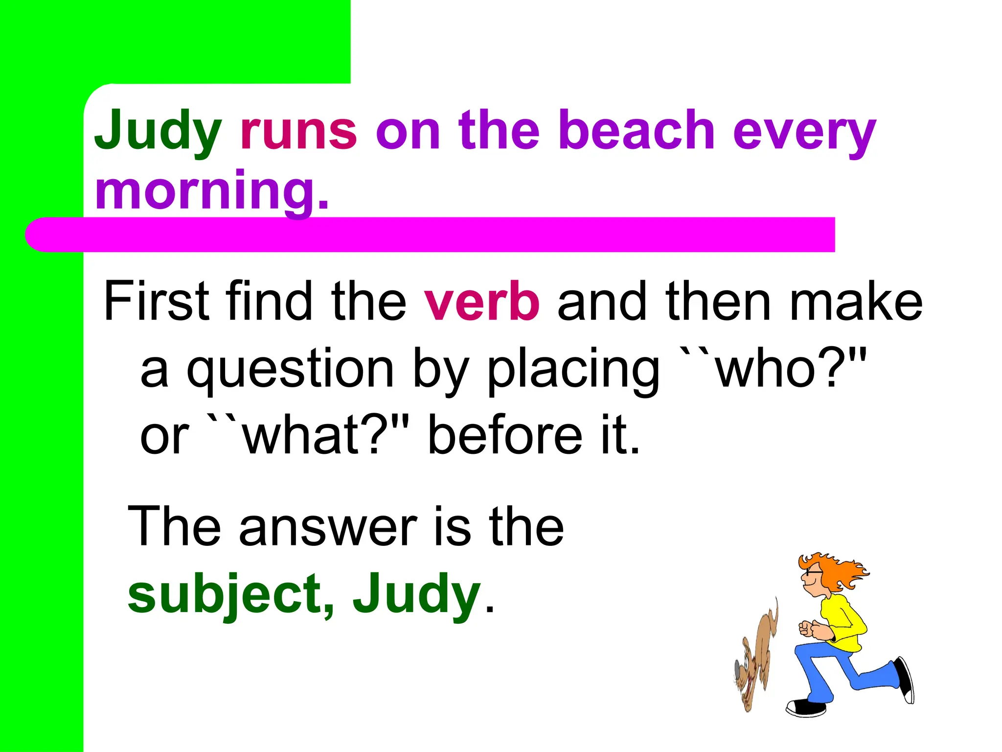Judy runs on the beach every
morning.
First find the verb and then make
a question by placing ``who?''
or ``what?'' before it.
The answer is the
subject, Judy.
 