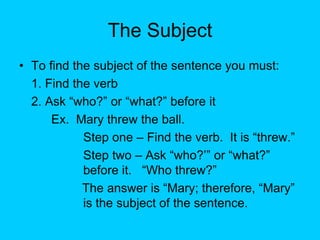 The Subject
• To find the subject of the sentence you must:
1. Find the verb
2. Ask “who?” or “what?” before it
Ex. Mary threw the ball.
Step one – Find the verb. It is “threw.”
Step two – Ask “who?’” or “what?”
before it. “Who threw?”
The answer is “Mary; therefore, “Mary”
is the subject of the sentence.
 