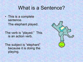 What is a Sentence?
• This is a complete
sentence.
The elephant played.
The verb is “played.” This
is an action verb.
The subject is “elephant”
because it is doing the
playing.
 