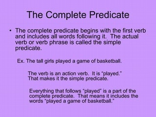 The Complete Predicate
• The complete predicate begins with the first verb
and includes all words following it. The actual
verb or verb phrase is called the simple
predicate.
Ex. The tall girls played a game of basketball.
The verb is an action verb. It is “played.”
That makes it the simple predicate.
Everything that follows “played” is a part of the
complete predicate. That means it includes the
words “played a game of basketball.”
 