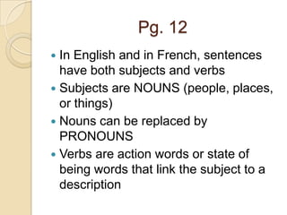 Pg. 12
 In English and in French, sentences
  have both subjects and verbs
 Subjects are NOUNS (people, places,
  or things)
 Nouns can be replaced by
  PRONOUNS
 Verbs are action words or state of
  being words that link the subject to a
  description
 