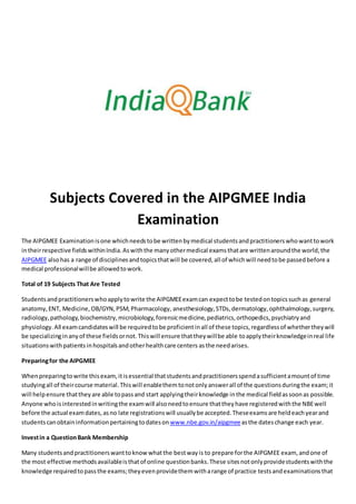 Subjects Covered in the AIPGMEE India
Examination
The AIPGMEE Examinationisone whichneedstobe writtenbymedical studentsandpractitionerswhowanttowork
intheirrespective fieldswithinIndia.Aswiththe manyothermedical examsthatare writtenaroundthe world,the
AIPGMEE alsohas a range of disciplinesandtopicsthatwill be covered,all of whichwill needtobe passedbefore a
medical professionalwillbe allowedtowork.
Total of 19 Subjects That Are Tested
Studentsandpractitionerswhoapplytowrite the AIPGMEEexamcan expecttobe testedontopicssuchas general
anatomy,ENT, Medicine,OB/GYN,PSM,Pharmacology, anesthesiology,STDs,dermatology,ophthalmology,surgery,
radiology,pathology,biochemistry,microbiology,forensicmedicine,pediatrics,orthopedics,psychiatryand
physiology.All examcandidateswill be requiredtobe proficientinall of these topics,regardlessof whethertheywill
be specializinginanyof these fieldsornot.Thiswill ensure thattheywillbe able toapplytheirknowledgeinreal life
situationswithpatients inhospitalsandotherhealthcare centers asthe needarises.
Preparingfor the AIPGMEE
Whenpreparingtowrite thisexam,itisessential thatstudentsandpractitionersspendasufficientamountof time
studyingall of theircourse material.Thiswill enablethemtonotonlyanswerall of the questionsduringthe exam;it
will helpensure thattheyare able topassand start applyingtheirknowledge inthe medical fieldassoonas possible.
Anyone whoisinterestedinwritingthe examwill alsoneedtoensure thattheyhave registeredwiththe NBEwell
before the actual examdates,asno late registrationswill usuallybe accepted.Theseexamsare heldeachyearand
studentscanobtaininformationpertainingtodateson www.nbe.gov.in/aipgmeeasthe dateschange each year.
Investin a QuestionBank Membership
Many studentsandpractitionerswanttoknowwhatthe bestwayis to prepare forthe AIPGMEE exam, andone of
the most effective methodsavailableisthatof online questionbanks.These sitesnotonlyprovidestudentswiththe
knowledge requiredtopassthe exams;theyevenprovidethemwitharange of practice testsandexaminationsthat
 