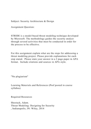 Subject: Security Architecture & Design
Assignment Question:
STRIDE is a model-based threat modeling technique developed
by Microsoft. The methodology guides the security analyst
through several activities that must be conducted in order for
the process to be effective.
For this assignment explain what are the steps for addressing a
threat modeling project. Please provide explanations for each
step stated. Please state your answer in a 2 page paper in APA
format. Include citations and sources in APA style.
"No plagiarism"
Learning Materials and References (Prof posted in course
syllabus)
Required Resources
Shostack, Adam.
Threat Modeling: Designing for Security
, Indianapolis, IN: Wiley, 2014
 