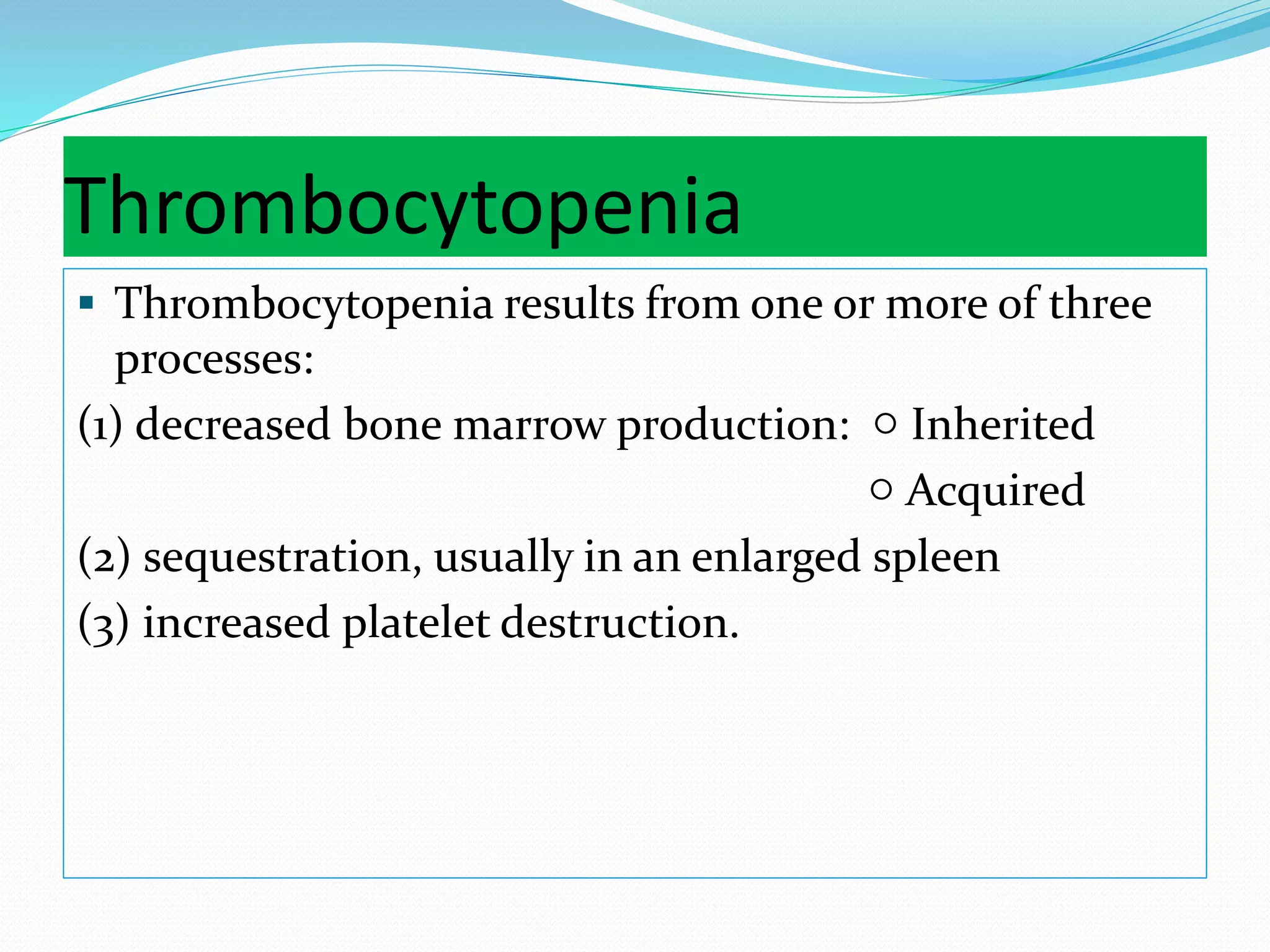 Thrombocytopenia
 Thrombocytopenia results from one or more of three
processes:
(1) decreased bone marrow production: ○ Inherited
○ Acquired
(2) sequestration, usually in an enlarged spleen
(3) increased platelet destruction.
 