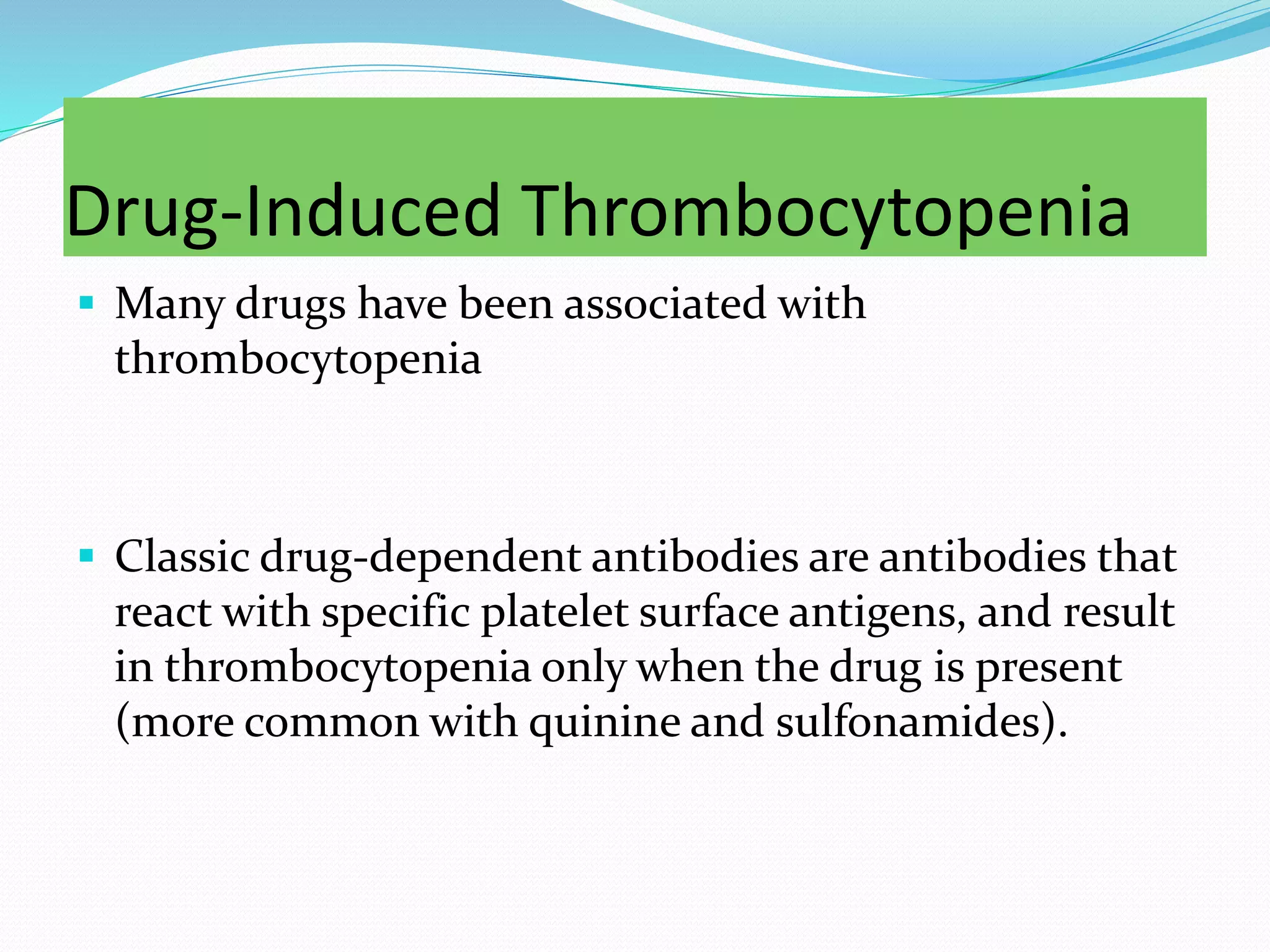 Drug-Induced Thrombocytopenia
 Many drugs have been associated with
thrombocytopenia
 Classic drug-dependent antibodies are antibodies that
react with specific platelet surface antigens, and result
in thrombocytopenia only when the drug is present
(more common with quinine and sulfonamides).
 