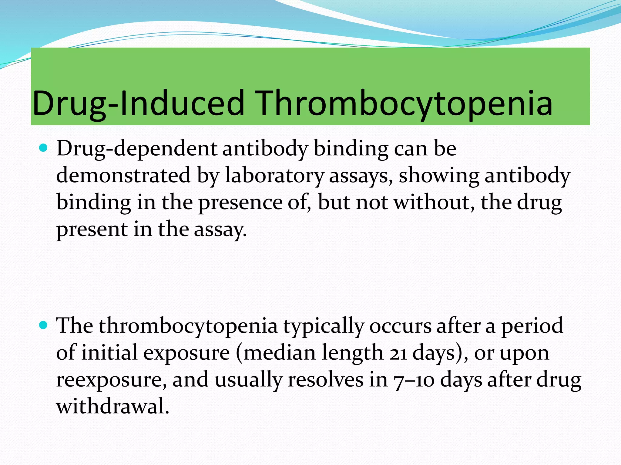 Drug-Induced Thrombocytopenia
 Drug-dependent antibody binding can be
demonstrated by laboratory assays, showing antibody
binding in the presence of, but not without, the drug
present in the assay.
 The thrombocytopenia typically occurs after a period
of initial exposure (median length 21 days), or upon
reexposure, and usually resolves in 7–10 days after drug
withdrawal.
 