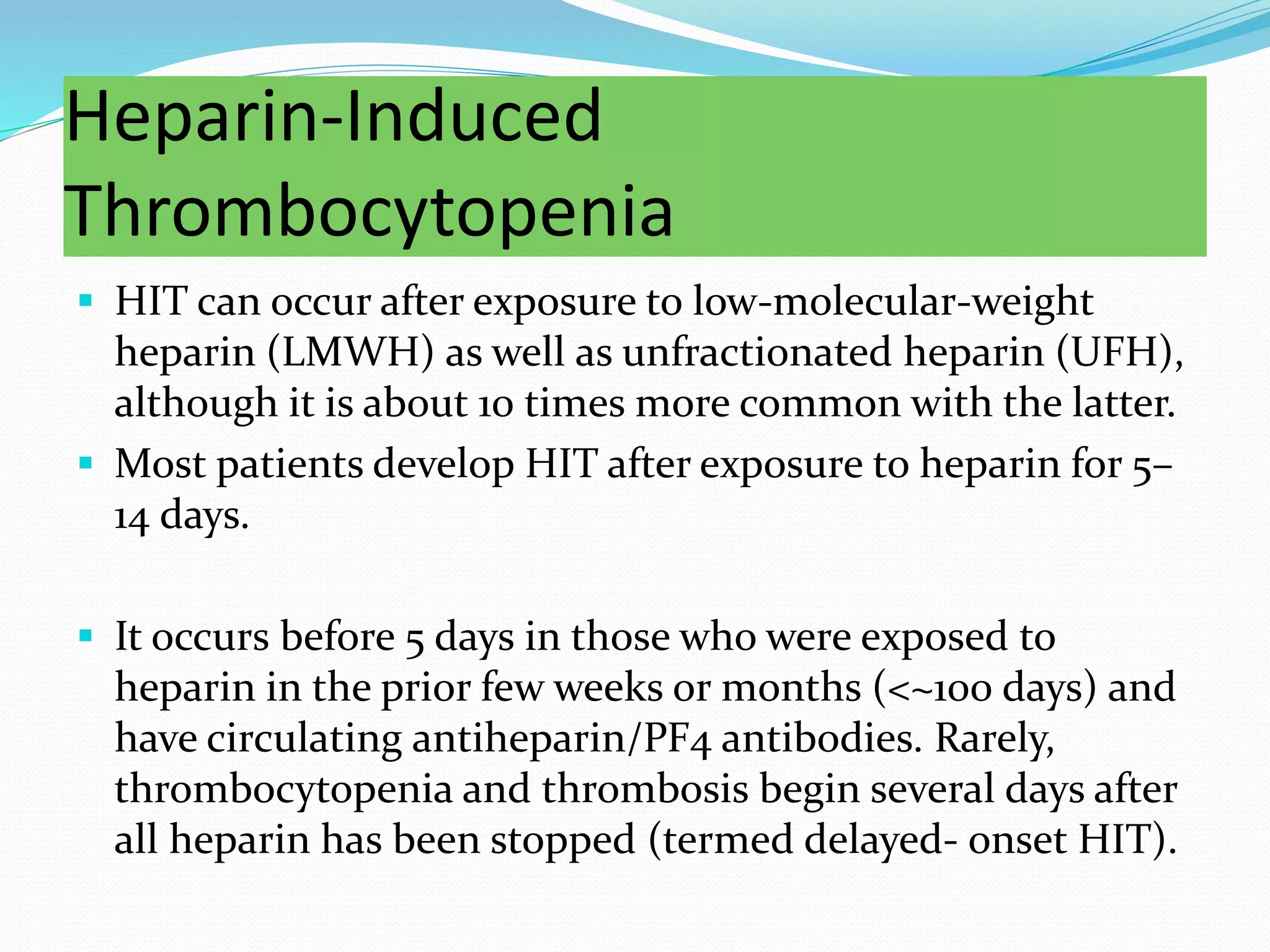 Heparin-Induced
Thrombocytopenia
 HIT can occur after exposure to low-molecular-weight
heparin (LMWH) as well as unfractionated heparin (UFH),
although it is about 10 times more common with the latter.
 Most patients develop HIT after exposure to heparin for 5–
14 days.
 It occurs before 5 days in those who were exposed to
heparin in the prior few weeks or months (<~100 days) and
have circulating antiheparin/PF4 antibodies. Rarely,
thrombocytopenia and thrombosis begin several days after
all heparin has been stopped (termed delayed- onset HIT).
 