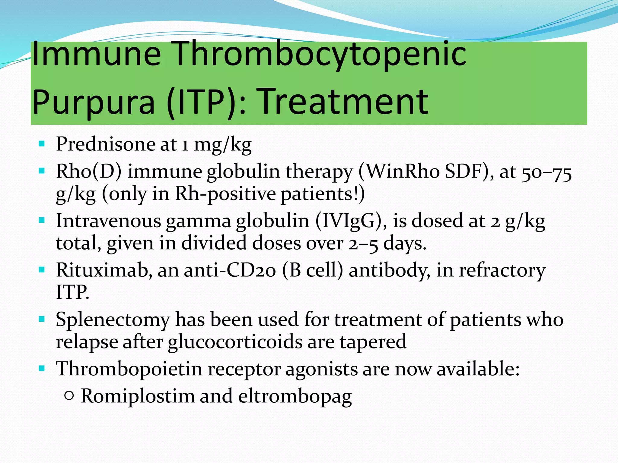Immune Thrombocytopenic
Purpura (ITP): Treatment
 Prednisone at 1 mg/kg
 Rh0(D) immune globulin therapy (WinRho SDF), at 50–75
g/kg (only in Rh-positive patients!)
 Intravenous gamma globulin (IVIgG), is dosed at 2 g/kg
total, given in divided doses over 2–5 days.
 Rituximab, an anti-CD20 (B cell) antibody, in refractory
ITP.
 Splenectomy has been used for treatment of patients who
relapse after glucocorticoids are tapered
 Thrombopoietin receptor agonists are now available:
○ Romiplostim and eltrombopag
 