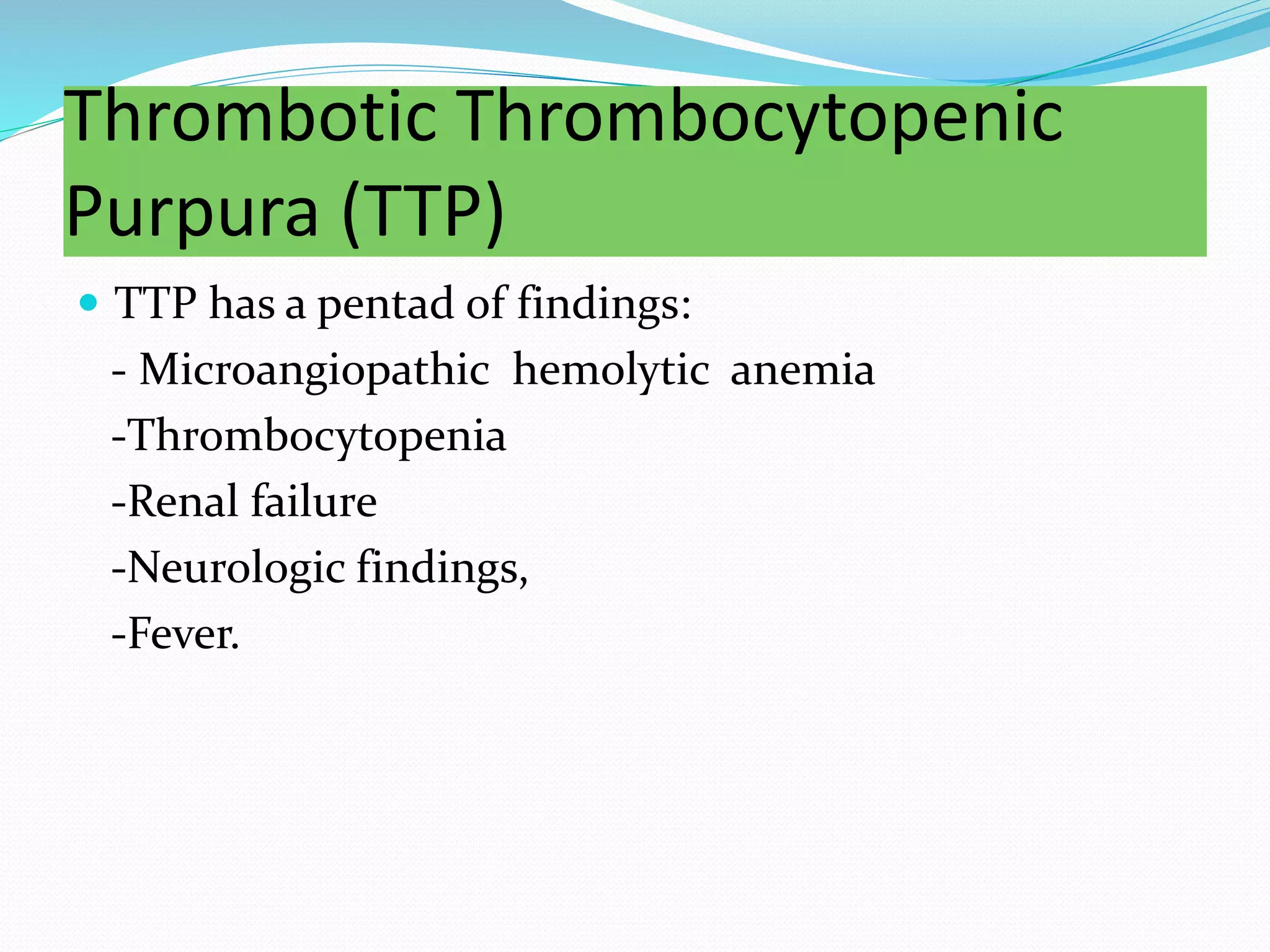 Thrombotic Thrombocytopenic
Purpura (TTP)
 TTP has a pentad of findings:
- Microangiopathic hemolytic anemia
-Thrombocytopenia
-Renal failure
-Neurologic findings,
-Fever.
 