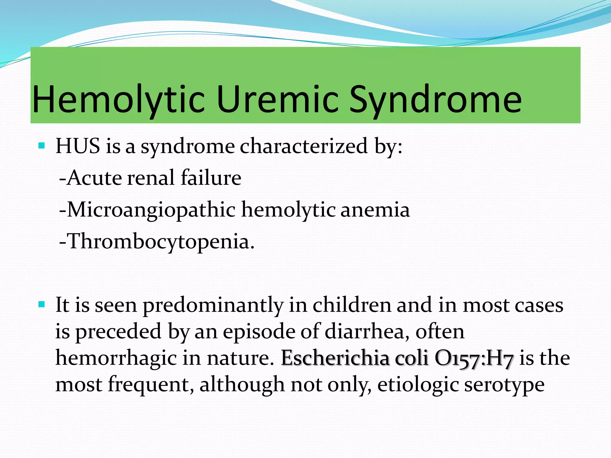 Hemolytic Uremic Syndrome
 HUS is a syndrome characterized by:
-Acute renal failure
-Microangiopathic hemolytic anemia
-Thrombocytopenia.
 It is seen predominantly in children and in most cases
is preceded by an episode of diarrhea, often
hemorrhagic in nature. Escherichia coli O157:H7 is the
most frequent, although not only, etiologic serotype
 