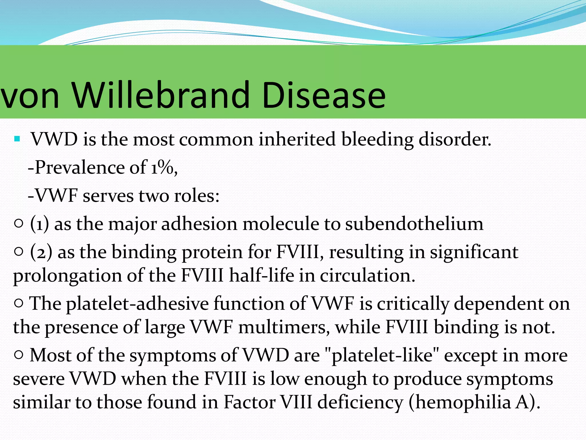 von Willebrand Disease
 VWD is the most common inherited bleeding disorder.
-Prevalence of 1%,
-VWF serves two roles:
○ (1) as the major adhesion molecule to subendothelium
○ (2) as the binding protein for FVIII, resulting in significant
prolongation of the FVIII half-life in circulation.
○ The platelet-adhesive function of VWF is critically dependent on
the presence of large VWF multimers, while FVIII binding is not.
○ Most of the symptoms of VWD are "platelet-like" except in more
severe VWD when the FVIII is low enough to produce symptoms
similar to those found in Factor VIII deficiency (hemophilia A).
 