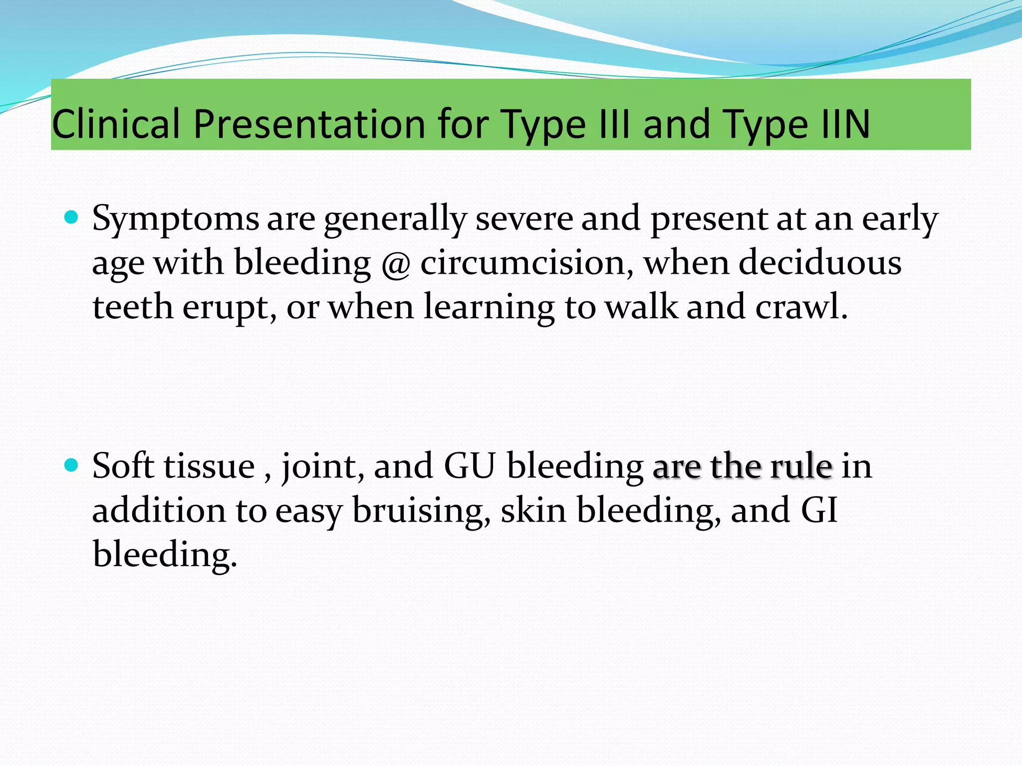 Clinical Presentation for Type III and Type IIN
 Symptoms are generally severe and present at an early
age with bleeding @ circumcision, when deciduous
teeth erupt, or when learning to walk and crawl.
 Soft tissue , joint, and GU bleeding are the rule in
addition to easy bruising, skin bleeding, and GI
bleeding.
 